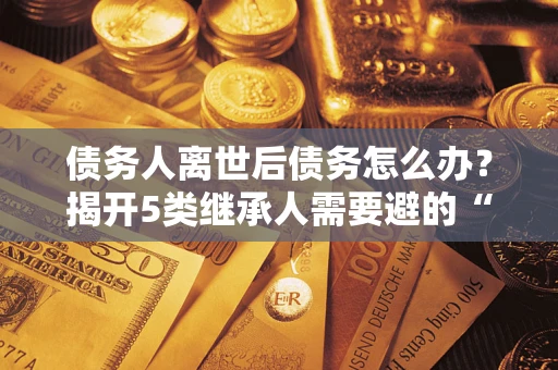 北京债务人离世后债务怎么办？揭开5类继承人需要避的“坑”