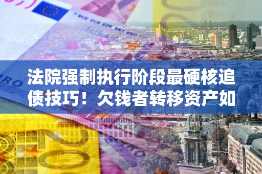 北京法院强制执行阶段最硬核追债技巧！欠钱者转移资产如何破解？